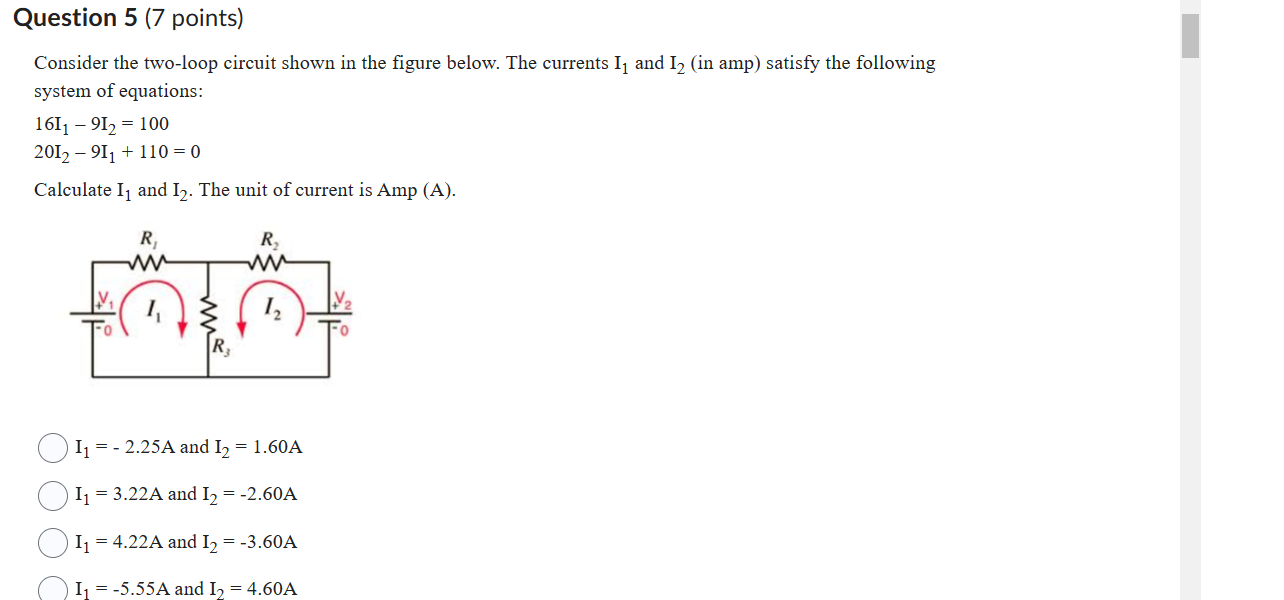 Consider the two-loop circuit shown in the figure below. The currents I1 and I2 (in amp) satisfy the following system of equations:
16I1 - 9I2 = 100
20I2 - 9I1 + 110 = 0
Calculate I1 and I2. The unit of current is Amp (A).
I1 = - 2.25A and I2 = 1.60A
I1 = 3.22A and I2 = -2.60A
I1 = 4.22A and I2 = -3.60A
I1 = -5.55A and I2 = 4.60A