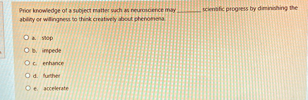 Prior knowledge of a subject matter such as neuroscience may  scientific progress by diminishing the ability or willingness to think creatively about phenomena.

Oa. stop
Ob. impede
Oc. enhance
Od. further
Oe. accelerate