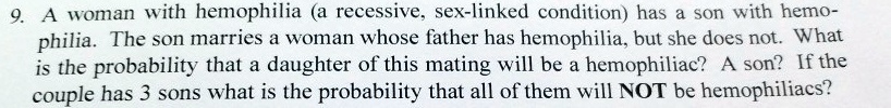 9. A woman with hemophilia (a recessive, sex-linked condition) has a son with hemophilia. The son marries a woman whose father has hemophilia, but she does not. What is the probability that a daughter of this mating will be a hemophiliac? A son? If the couple has 3 sons what is the probability that all of them will NOT be hemophiliacs?