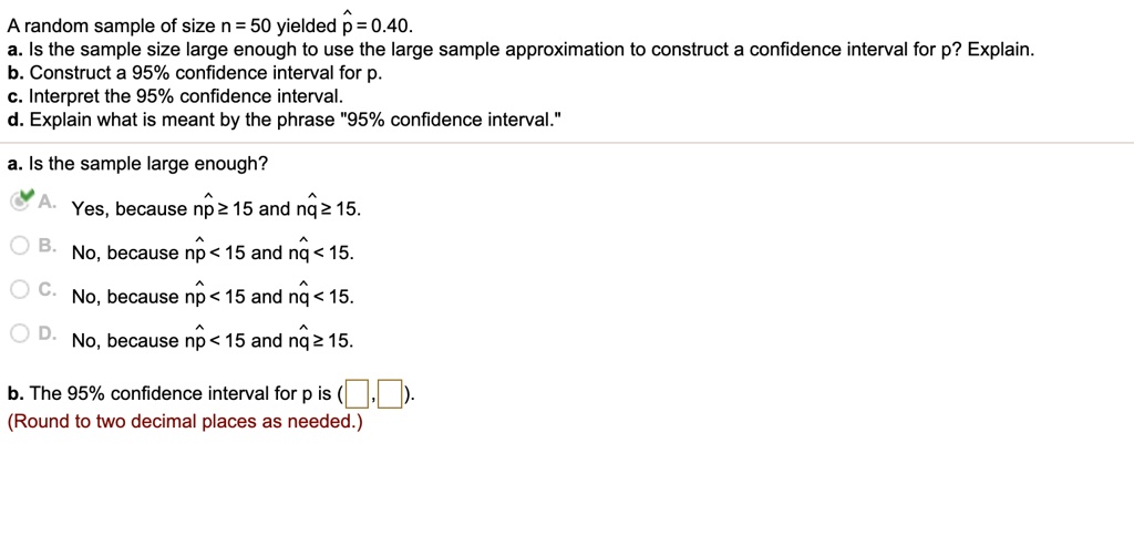 A random sample of size n = 50 yielded p? = 0.40.
a. Is the sample size large enough to use the large sample approximation to construct a confidence interval for p? Explain.
b. Construct a 95% confidence interval for p.
c. Interpret the 95% confidence interval.
d. Explain what is meant by the phrase "95% confidence interval."
a. Is the sample large enough?
A. Yes, because n p? ? 15 and n q? ? 15.
B. No, because n p? < 15 and n q? < 15.
C. No, because n p? < 15 and n q? < 15.
D. No, because n p? < 15 and n q? ? 15.
b. The 95% confidence interval for p is ( , ).
(Round to two decimal places as needed.)