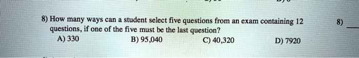 8) How many ways can a student select five questions from an exam containing 12 questions, if one of the five must be the last question?
A) 330
B) 95,040
C) 40,320
D) 7920