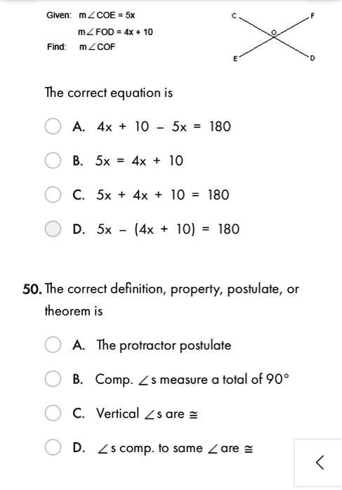 Given: m?COE = 5x
m?FOD = 4x + 10
Find: m?COF
The correct equation is
A. 4x + 10 - 5x = 180
B. 5x = 4x + 10
C. 5x + 4x + 10 = 180
D. 5x - (4x + 10) = 180
50. The correct definition, property, postulate, or
theorem is
A. The protractor postulate
B. Comp. ?s measure a total of 90°
C. Vertical ?s are ?
D. ?s comp. to same ? are ?