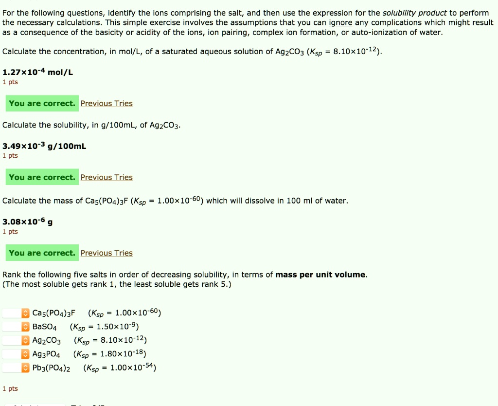 For the following questions, identify the ions comprising the salt, and then use the expression for the solubility product to perform the necessary calculations. This simple exercise involves the assumptions that you can ignore any complications which might result as a consequence of the basicity or acidity of the ions, ion pairing, complex ion formation, or auto-ionization of water.

Calculate the concentration, in mol/L, of a saturated aqueous solution of Ag2CO3 (Ksp = 8.10x10-12).
1.27x10-4 mol/L

Calculate the solubility, in g/100mL, of Ag2CO3.
3.49x10-3 g/100mL

Calculate the mass of Ca5(PO4)3F (Ksp = 1.00x10-60) which will dissolve in 100 ml of water.
3.08x10-6 g

Rank the following five salts in order of decreasing solubility, in terms of mass per unit volume. (The most soluble gets rank 1, the least soluble gets rank 5.)
Ca5(PO4)3F (Ksp = 1.00x10-60)
BaSO4 (Ksp = 1.50x10-9)
Ag2CO3 (Ksp = 8.10x10-12)
Ag3PO4 (Ksp = 1.80x10-18)
Pb3(PO4)2 (Ksp = 1.00x10-54)