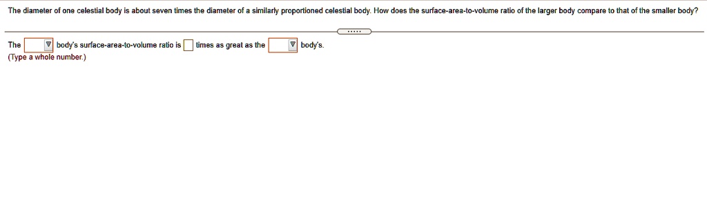 The diameter of one celestial body is about seven times the diameter of a similarly proportioned celestial body. How does the surface-area-to-volume ratio of the larger body compare to that of the smaller body?
The body's surface-area-to-volume ratio is? times as great as the body's.
(Type a whole number.)
