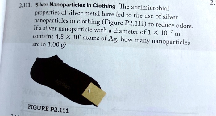 Silver Nanoparticles in Clothing The antimicrobial properties of silver metal have led to the use of silver nanoparticles in clothing (Figure P2.111) to reduce odors. If a silver nanoparticle with a diameter of 1 × 10^-7 m contains 4.8 × 10^7 atoms of Ag, how many nanoparticles are in 1.00 g?