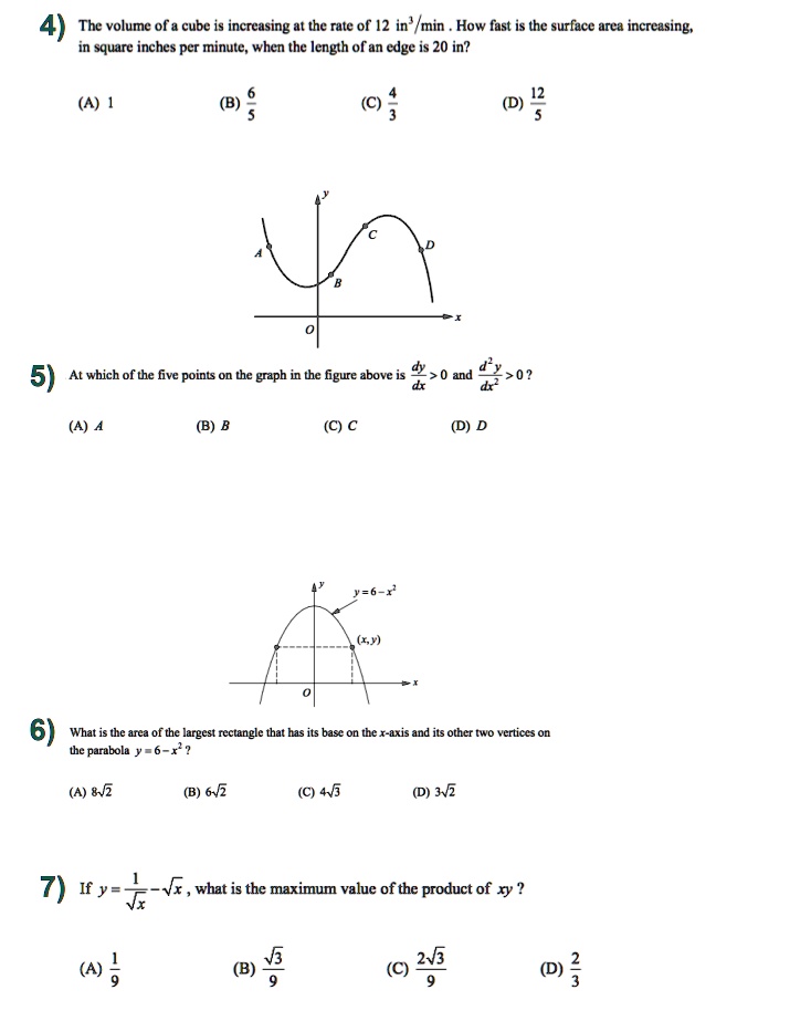 4) The volume of a cube is increasing at the rate of 12 in³/min . How fast is the surface area increasing, in square inches per minute, when the length of an edge is 20 in?
(A) 1
(B) 6/5
(C) 4/3
(D) 12/5

5) At which of the five points on the graph in the figure above is dy/dx > 0 and d²y/dx² > 0?
(A) A
(B) B
(C) C
(D) D

6) What is the area of the largest rectangle that has its base on the x-axis and its other two vertices on the parabola y = 6 - x² ?
(A) 8?2
(B) 6?2
(C) 4?3
(D) 3?2

7) If y = 1/?x - ?x, what is the maximum value of the product of xy?
(A) 1/9
(B) ?3/9
(C) 2?3/9
(D) 2/3