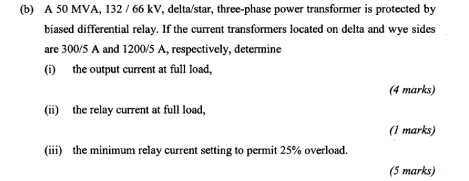 (b) A 50 MVA, 132 / 66 kV, delta/star, three-phase power transformer is protected by biased differential relay. If the current transformers located on delta and wye sides are 300/5 A and 1200/5 A, respectively, determine
(i) the output current at full load,
(ii) the relay current at full load,
(iii) the minimum relay current setting to permit 25% overload.