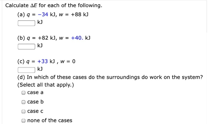 Calculate ?E for each of the following.
(a) q = -34 kJ, w = +88 kJ
kJ
(b) q = +82 kJ, w = +40. kJ
kJ
(c) q = +33 kJ, w = 0
kJ
(d) In which of these cases do the surroundings do work on the system?
(Select all that apply.)
case a
case b
case c
none of the cases
