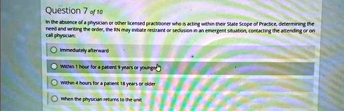 In the absence of a physician or other licensed practitioner who is acting within their State Scope of Practice, determining the need and writing the order, the RN may initiate restraint or seclusion in an emergent situation, contacting the attending or on call physician:
Immediately afterward
Within 1 hour for a patient 9 years or younger
Within 4 hours for a patient 18 years or older
When the physician returns to the unit