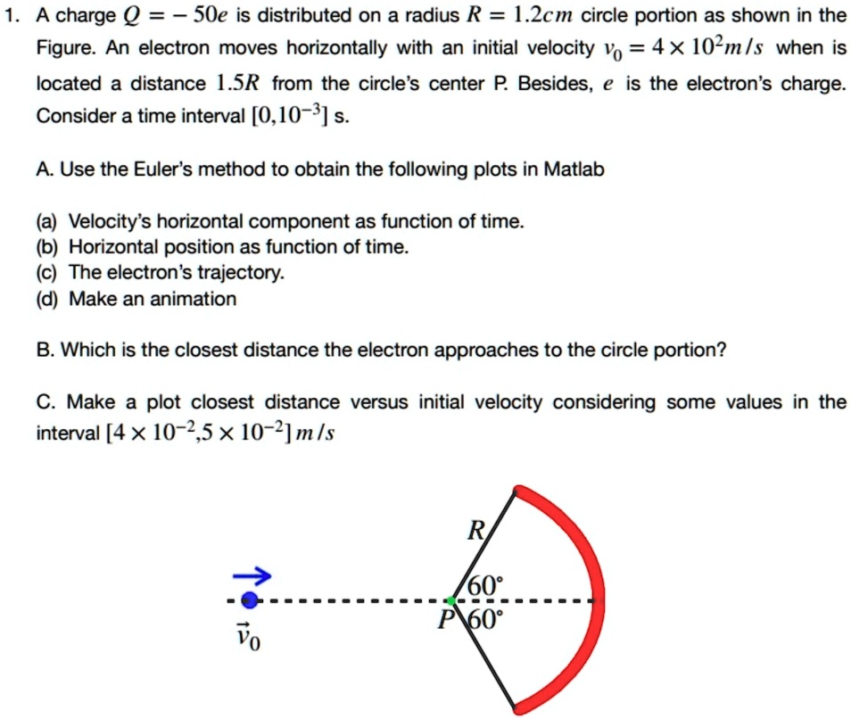 1. A charge Q = -50e is distributed on a radius R = 1.2cm circle portion as shown in the
Figure. An electron moves horizontally with an initial velocity v0 = 4 × 10^2 m/s when is
located a distance 1.5R from the circle's center P. Besides, e is the electron's charge.
Consider a time interval [0, 10^-3] s.
A. Use the Euler's method to obtain the following plots in Matlab
(a) Velocity's horizontal component as function of time.
(b) Horizontal position as function of time.
(c) The electron's trajectory.
(d) Make an animation
B. Which is the closest distance the electron approaches to the circle portion?
C. Make a plot closest distance versus initial velocity considering some values in the
interval [4 × 10^-2, 5 × 10^-2] m/s