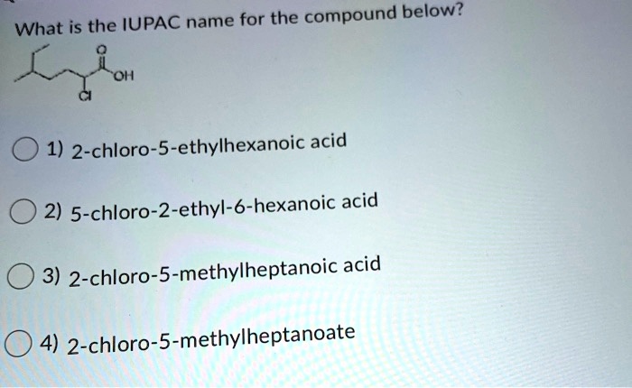 What is the IUPAC name for the compound below?
OH
CI
1) 2-chloro-5-ethylhexanoic acid
2) 5-chloro-2-ethyl-6-hexanoic acid
3) 2-chloro-5-methylheptanoic acid
4) 2-chloro-5-methylheptanoate