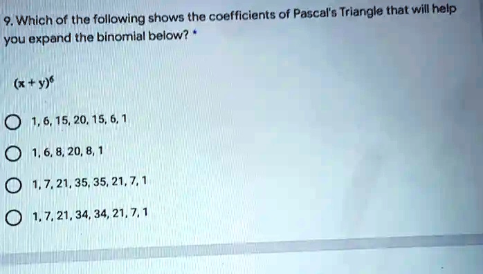 9. Which of the following shows the coefficients of Pascal's Triangle that will help
you expand the binomial below? *
(x + y)^6
1, 6, 15, 20, 15, 6, 1
1, 6, 8, 20, 8, 1
1, 7, 21, 35, 35, 21, 7, 1
1, 7, 21, 34, 34, 21, 7, 1