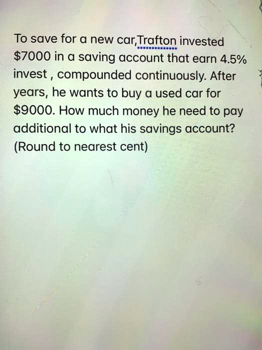 To save for a new car,Trafton invested 7000 in a saving account that earn 4.5% invest , compounded continuously. After years, he wants to buy a used car for $9000. How much money he need to pay additional to what his savings account? (Round to nearest cent)