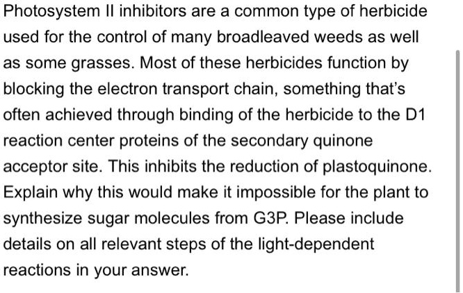 Photosystem II inhibitors are a common type of herbicide used for the control of many broadleaved weeds as well as some grasses. Most of these herbicides function by blocking the electron transport chain, something that's often achieved through binding of the herbicide to the D1 reaction center proteins of the secondary quinone acceptor site. This inhibits the reduction of plastoquinone. Explain why this would make it impossible for the plant to synthesize sugar molecules from G3P. Please include details on all relevant steps of the light-dependent reactions in your answer.