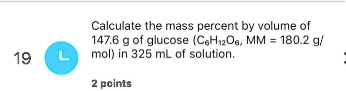 Calculate the mass percent by volume of 147.6 g of glucose (C6H12O6, MM = 180.2 g/ mol) in 325 mL of solution.
