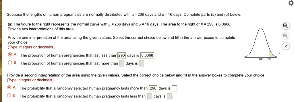 Suppose the lengths of human pregnancies are normally distributed with ? = 266 days and ? = 16 days. Complete parts (a) and (b) below.
(a) The figure to the right represents the normal curve with ? = 266 days and ? = 16 days. The area to the right of X = 290 is 0.0668.
Provide two interpretations of this area.
Provide one interpretation of the area using the given values. Select the correct choice below and fill in the answer boxes to complete your choice.
(Type integers or decimals.)
A. The proportion of human pregnancies that last less than 290 days is 0.0668.
B. The proportion of human pregnancies that last more than days is .
Provide a second interpretation of the area using the given values. Select the correct choice below and fill in the answer boxes to complete your choice.
(Type integers or decimals.)
A. The probability that a randomly selected human pregnancy lasts more than 290 days is .
B. The probability that a randomly selected human pregnancy lasts less than days is .