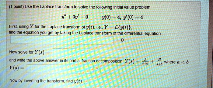 Use the Laplace transform to solve the following initial value problem: y” + 3y' = 0 y(0) = 4, y'(0) = 4 First, using Y for the Laplace transform of y(t), i.e., Y = Ly(t), find the equation you get by taking the Laplace transform of the differential equation = 0 Now solve for Y(s) = and write the above answer in its partial fraction decomposition, Y(s) = A/(s+a) + B/(s+b) where a < b Y(s) = + Now by inverting the transform, find y(t) =