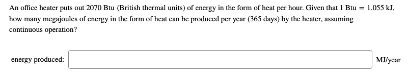 An office heater puts out 2070 Btu (British thermal units) of energy in the form of heat per hour. Given that 1 Btu = 1.055 kJ, how many megajoules of energy in the form of heat can be produced per year (365 days) by the heater, assuming continuous operation?

energy produced: MJ/year