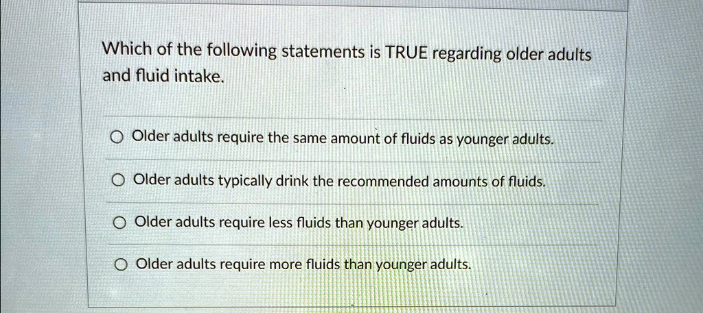 Which of the following statements is TRUE regarding older adults
and fluid intake.
Older adults require the same amount of fluids as younger adults.
Older adults typically drink the recommended amounts of fluids.
Older adults require less fluids than younger adults.
Older adults require more fluids than younger adults.
