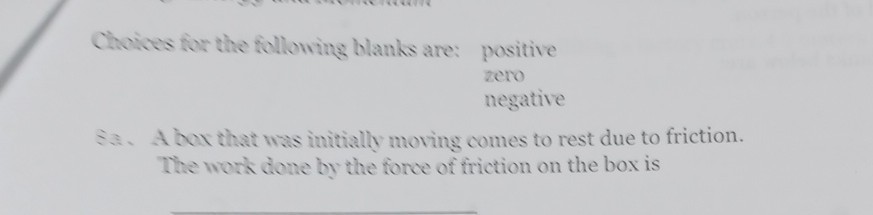 Choices for the following blanks are: positive
zero
negative
Sa. A box that was initially moving comes to rest due to friction. The work done by the force of friction on the box is