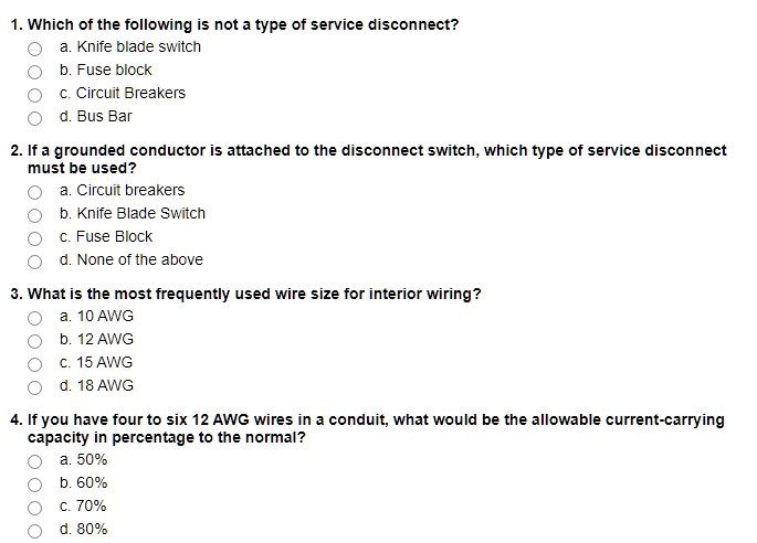 1. Which of the following is not a type of service disconnect?
a. Knife blade switch
b. Fuse block
c. Circuit Breakers
d. Bus Bar

2. If a grounded conductor is attached to the disconnect switch, which type of service disconnect
must be used?
a. Circuit breakers
b. Knife Blade Switch
c. Fuse Block
d. None of the above

3. What is the most frequently used wire size for interior wiring?
a. 10 AWG
b. 12 AWG
c. 15 AWG
d. 18 AWG

4. If you have four to six 12 AWG wires in a conduit, what would be the allowable current-carrying
capacity in percentage to the normal?
a. 50%
b. 60%
c. 70%
d. 80%