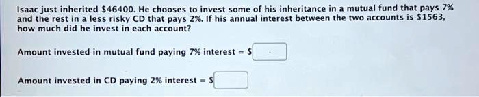 Isaac just inherited 46400. He chooses to invest some of his inheritance in a mutual fund that pays 7% and the rest in a less risky CD that pays 2%. If his annual interest between the two accounts is $1563, how much did he invest in each account?

Amount invested in mutual fund paying 7% interest = $

Amount invested in CD paying 2% interest = $