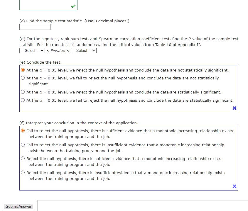 (c) Find the sample test statistic. (Use 3 decimal places.)

(d) For the sign test, rank-sum test, and Spearman correlation coefficient test, find the P-value of the sample test statistic. For the runs test of randomness, find the critical values from Table 10 of Appendix II.

—Select— < P-value < —Select—

(e) Conclude the test.
At the ? = 0.05 level, we reject the null hypothesis and conclude the data are not statistically significant.
At the ? = 0.05 level, we fail to reject the null hypothesis and conclude the data are not statistically significant.
At the ? = 0.05 level, we reject the null hypothesis and conclude the data are statistically significant.
At the ? = 0.05 level, we fail to reject the null hypothesis and conclude the data are statistically significant.

(f) Interpret your conclusion in the context of the application.
Fail to reject the null hypothesis, there is sufficient evidence that a monotonic increasing relationship exists between the training program and the job.
Fail to reject the null hypothesis, there is insufficient evidence that a monotonic increasing relationship exists between the training program and the job.
Reject the null hypothesis, there is sufficient evidence that a monotonic increasing relationship exists between the training program and the job.
Reject the null hypothesis, there is insufficient evidence that a monotonic increasing relationship exists between the training program and the job.