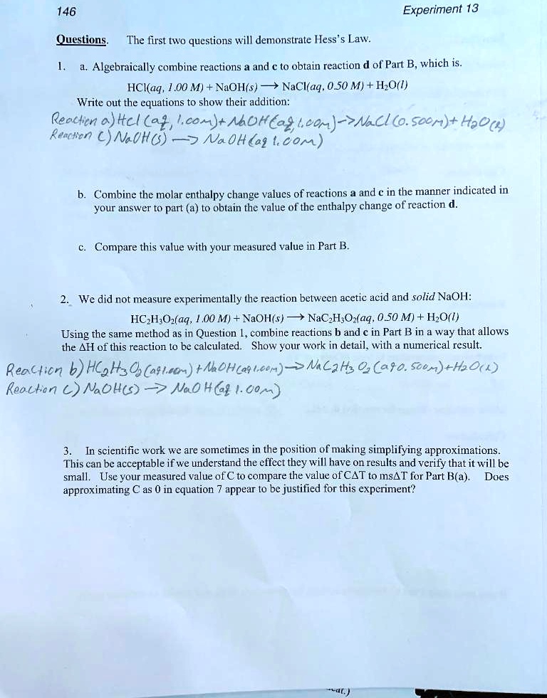 Questions. The first two questions will demonstrate Hess's Law. 1. a. Algebraically combine reactions a and c to obtain reaction d of Part B, which is. HCl(aq, 1.00 M) + NaOH(s) ? NaCl(aq, 0.50 M) + H2O(l) Write out the equations to show their addition: Reaction a) HCl(aq, 1.00 M) + NaOH(aq, 1.00 M) ? NaCl(0.500 M) + H2O(l) Reaction c) NaOH(s) ? NaOH(aq, 1.00 M) b. Combine the molar enthalpy change values of reactions a and c in the manner indicated in your answer to part (a) to obtain the value of the enthalpy change of reaction d. c. Compare this value with your measured value in Part B. 2. We did not measure experimentally the reaction between acetic acid and solid NaOH: HC2H3O2(aq, 1.00 M) + NaOH(s) ? NaC2H3O2(aq, 0.50 M) + H2O(l) Using the same method as in Question 1, combine reactions b and c in Part B in a way that allows the ?H of this reaction to be calculated. Show your work in detail, with a numerical result. Reaction b) HC2H3O2(aq, 1.00 M) + NaOH(aq, 1.00 M) ? NaC2H3O2(aq, 0.500 M) + H2O(l) Reaction c) NaOH(s) ? NaOH(aq, 1.00 M) 3. In scientific work we are sometimes in the position of making simplifying approximations. This can be acceptable if we understand the effect they will have on results and verify that it will be small. Use your measured value of C to compare the value of C?T to ms?T for Part B(a). Does approximating C as 0 in equation 7 appear to be justified for this experiment?