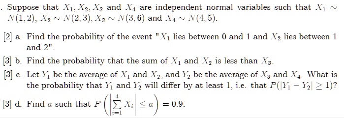 Suppose that X1, X2, X3 and X4 are independent normal variables such that X1 ∼ N(1, 2), X2 ∼ N(2, 3), X3 ∼ N(3, 6) and X4 ∼ N(4, 5).

a. Find the probability of the event $̈X1lies between 0 and 1 andX2lies between 1 and 2.̈
b. Find the probability that the sum ofX1andX2is less thanX3.
c. LetY1be the average ofX1andX2, andY2be the average ofX3andX4. What is the probability thatY1andY2will differ by at least 1, i.e. thatP(|Y1 - Y2| ≥1)?
d. Findasuch thatP(∑i=1^4 Xi ≤a) = 0.9.