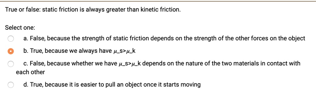 True or false: static friction is always greater than kinetic friction.

Select one:
a. False, because the strength of static friction depends on the strength of the other forces on the object
b. True, because we always have ?s>?k
c. False, because whether we have ?s>?k depends on the nature of the two materials in contact with each other
d. True, because it is easier to pull an object once it starts moving
