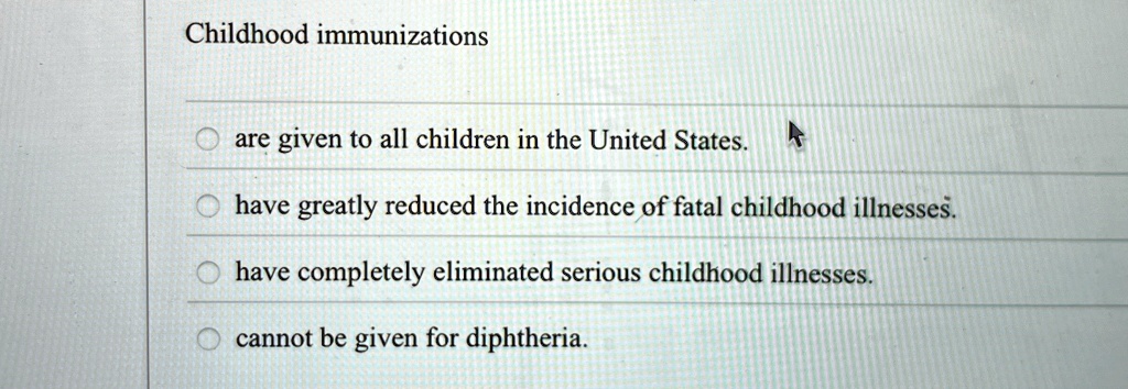 Childhood immunizations
are given to all children in the United States.
have greatly reduced the incidence of fatal childhood illnesses.
have completely eliminated serious childhood illnesses.
cannot be given for diphtheria.