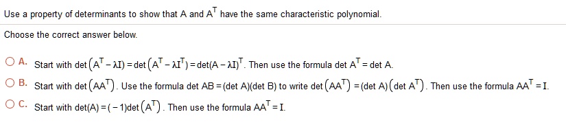 Use a property of determinants to show that A and A^T have the same characteristic polynomial.
Choose the correct answer below.
A. Start with det(A^T - ? I) = det(A^T - ? I^T) = det(A - ? I)^T. Then use the formula det A^T = det A.
B. Start with det(AA^T). Use the formula det AB = (det A)(det B) to write det(AA^T) = (det A)(det A^T). Then use the formula AA^T = I.
C. Start with det(A) = (-1)det(A^T). Then use the formula AA^T = I.