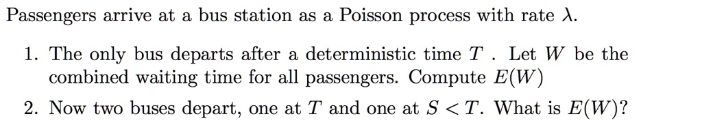 Passengers arrive at a bus station as a Poisson process with rate ?.

1. The only bus departs after a deterministic time T . Let W be the combined waiting time for all passengers. Compute E(W)
2. Now two buses depart, one at T and one at S < T. What is E(W)?