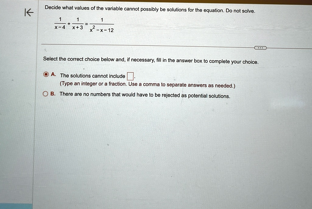 Decide what values of the variable cannot possibly be solutions for the equation. Do not solve.

(1)/(x-4) + (1)/(x+3) = (1)/(x^2 - x - 12) 

Select the correct choice below and, if necessary, fill in the answer box to complete your choice.

A. The solutions cannot include oxed.
(Type an integer or a fraction. Use a comma to separate answers as needed.)
B. There are no numbers that would have to be rejected as potential solutions.