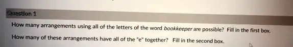 Question 1
How many arrangements using all of the letters of the word bookkeeper are possible? Fill in the first box.
How many of these arrangements have all of the ëẗogether? Fill in the second box.