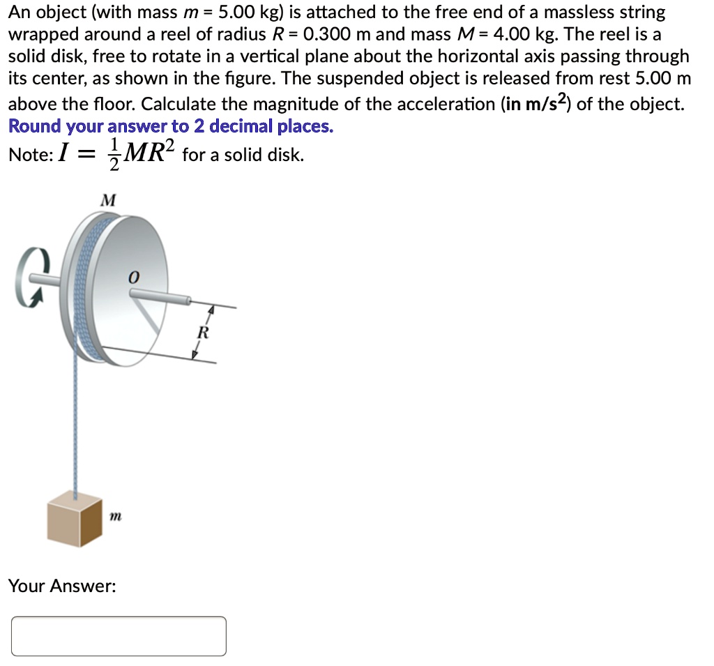 An object (with mass m = 5.00 kg) is attached to the free end of a massless string wrapped around a reel of radius R = 0.300 m and mass M = 4.00 kg. The reel is a solid disk, free to rotate in a vertical plane about the horizontal axis passing through its center, as shown in the figure. The suspended object is released from rest 5.00 m above the floor. Calculate the magnitude of the acceleration (in m/s2) of the object. Round your answer to 2 decimal places. Note: I = 1/2MR2 for a solid disk.