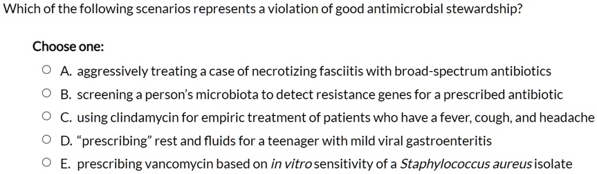 Which of the following scenarios represents a violation of good antimicrobial stewardship?
Choose one:
A. aggressively treating a case of necrotizing fasciitis with broad-spectrum antibiotics
B. screening a person's microbiota to detect resistance genes for a prescribed antibiotic
C. using clindamycin for empiric treatment of patients who have a fever, cough, and headache
D. "prescribing" rest and fluids for a teenager with mild viral gastroenteritis
E. prescribing vancomycin based on in vitro sensitivity of a Staphylococcus aureus isolate