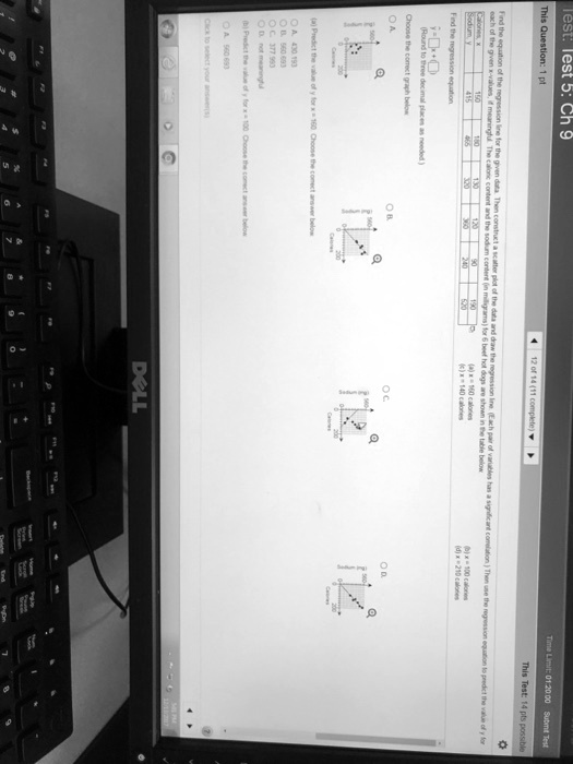 Test: lest 5: Ch 9
Time Limit: 01:20:00 Submit Test
This Question: 1 pt
12 of 14 (11 complete)
This Test: 14 pts possible
Find the equation of the regression line for the given data. Then construct a scatter plot of the data and draw the regression line. (Each pair of variables has a significant comelation) Then use the regression equation to predict the value of y for
each of the given x-values, if meaningful. The caloric content and the sodium content (in milligrams) for 6 beef hot dogs are shown in the table below
Calories, x
Sodium, y
150
415
180
466
130
320
120
360
90
240
190
520
Find the regression equation
y = β̂0 + β̂1 x
(Round to three decimal places as needed)
Choose the correct graph below
OA
OB
OC
OD
(a) x = 160 calories
(c) x = 140 calories
(b) x = 100 calories
(d) x = 210 calories
(a) Predict the value of y for x = 160. Choose the conect answer below
A. 430.193
B. 560.693
C. 377.993
D. not meaningful
(b) Predict the value of y for x = 100. Choose the comect answer below
A. 560.693