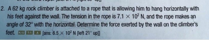 A 62 kg rock climber is attached to a rope that is allowing him to hang horizontally with his feet against the wall. The tension in the rope is 7.1 × 10² N, and the rope makes an angle of 32° with the horizontal. Determine the force exerted by the wall on the climber's feet. [ans: 6.5 × 10² N [left 21° up]]