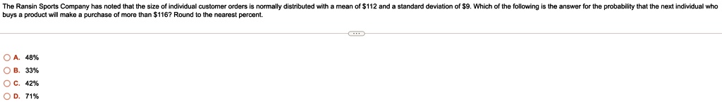 The Ransin Sports Company has noted that the size of individual customer orders is normally distributed with a mean of 112 and a standard deviation of9. Which of the following is the answer for the probability that the next individual who buys a product will make a purchase of more than 116? Round to the nearest percent.
A. 48%
B. 33%
C. 42%
D. 71%