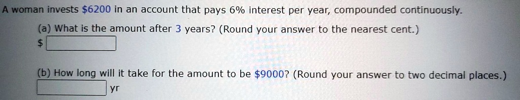 A woman invests 6200 in an account that pays 6% interest per year, compounded continuously.
(a) What is the amount after 3 years? (Round your answer to the nearest cent.)
(b) How long will it take for the amount to be 9000? (Round your answer to two decimal places.)
yr