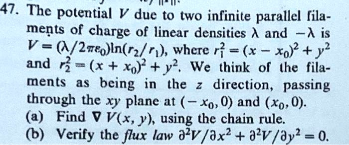 47. The potential V due to two infinite parallel filaments of charge of linear densities λ and -λ is
V = (λ/2πϵ0)ln(r2/r1), where r1^2 = (x - x0)^2 + y^2
and r2^2 = (x + x0)^2 + y^2. We think of the filaments as being in the z direction, passing
through the xy plane at (-x0, 0) and (x0, 0).
(a) Find ∇ V(x, y), using the chain rule.
(b) Verify the flux law ∂^2V/∂ x^2 + ∂^2V/∂ y^2 = 0.