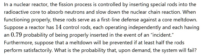 In a nuclear reactor, the fission process is controlled by inserting special rods into the radioactive core to absorb neutrons and slow down the nuclear chain reaction. When functioning properly, these rods serve as a first-line defense against a core meltdown. Suppose a reactor has 14 control rods, each operating independently and each having an 0.79 probability of being properly inserted in the event of an "incident." Furthermore, suppose that a meltdown will be prevented if at least half the rods perform satisfactorily. What is the probability that, upon demand, the system will fail?