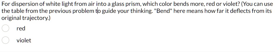 For dispersion of white light from air into a glass prism, which color bends more, red or violet? (You can use the table from the previous problem to guide your thinking. "Bend" here means how far it deflects from its original trajectory.)
red
violent