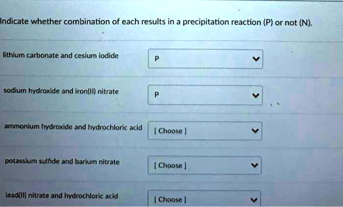 Indicate whether combination of each results in a precipitation reaction (P) or not (N).

lithium carbonate and cesium iodide

sodium hydroxide and iron(II) nitrate

ammonium hydroxide and hydrochloric acid

potassium sulfide and barium nitrate

lead(II) nitrate and hydrochloric acid