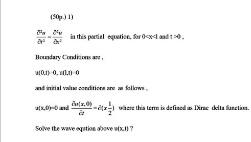 1) ?²u/?t² = ?²u/?x² in this partial equation, for 0<x<l and t>0 ,

Boundary Conditions are ,

u(0,t)=0, u(l,t)=0

and initial value conditions are as follows ,

u(x,0)=0 and ?u(x,0)/?t =?(x-1/2) where this term is defined as Dirac delta function.

Solve the wave eqution above u(x,t) ?