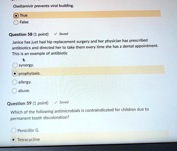 Oseltamivir prevents viral budding.
True
False
Question 58 (1 point) 
Janice has just had hip replacement surgery and her physician has prescribed antibiotics and directed her to take them every time she has a dental appointment. This is an example of antibiotic
synergy.
prophylaxis.
allergy.
abuse.
Question 59 (1 point)
Which of the following antimicrobials is contraindicated for children due to permanent tooth discoloration?
Penicillin G
Tetracycline