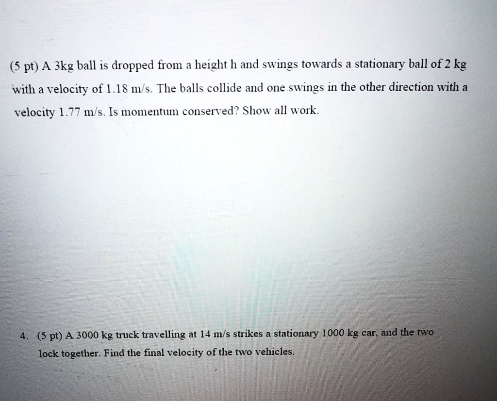 (5 pt) A 3kg ball is dropped from a height h and swings towards a stationary ball of 2 kg with a velocity of 1.18 m/s. The balls collide and one swings in the other direction with a velocity 1.77 m/s. Is momentum conserved? Show all work.
4. (5 pt) A 3000 kg truck travelling at 14 m/s strikes a stationary 1000 kg car, and the two lock together. Find the final velocity of the two vehicles.