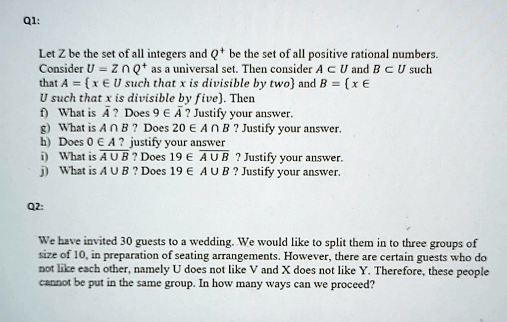 Q1:
Let Z be the set of all integers and Q+ be the set of all positive rational numbers.
Consider U = Z ∩Q+ as a universal set. Then consider A ⊂U and B ⊂U such
that A = {x ∈U such that x is divisible by two} and B = {x ∈U such that x is divisible by five}. Then
f) What is A? Does 9 ∈A? Justify your answer.
g) What is A ∩B? Does 20 ∈A ∩B? Justify your answer.
h) Does 0 ∈A? justify your answer
i) What is A ∪B? Does 19 ∈A ∪B? Justify your answer.
j) What is A ∪B? Does 19 ∈A ∪B? Justify your answer.
Q2:
We have invited 30 guests to a wedding. We would like to split them in to three groups of
size of 10, in preparation of seating arrangements. However, there are certain guests who do
not like each other, namely U does not like V and X does not like Y. Therefore, these people
cannot be put in the same group. In how many ways can we proceed?