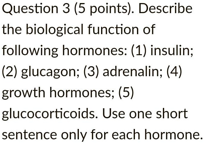 Question 3 (5 points). Describe the biological function of following hormones: (1) insulin; (2) glucagon; (3) adrenalin; (4) growth hormones; (5) glucocorticoids. Use one short sentence only for each hormone.
